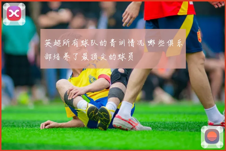 英超所有球队的青训情况 哪些俱乐部培养了最顶尖的球员