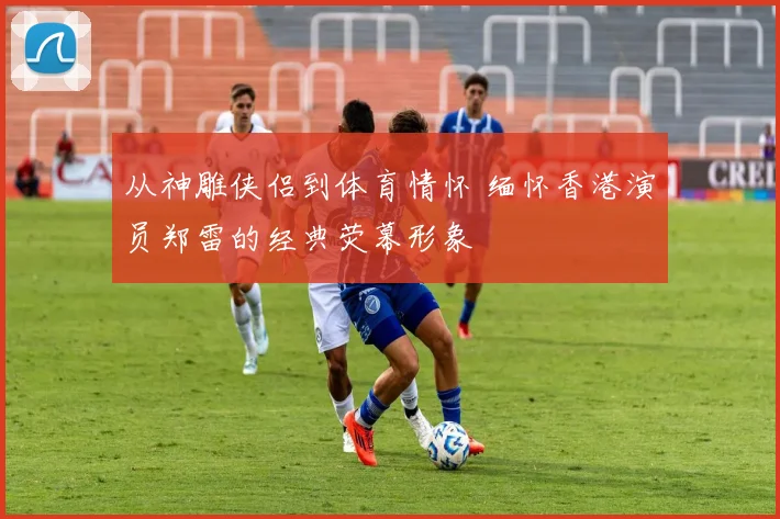 从神雕侠侣到体育情怀 缅怀香港演员郑雷的经典荧幕形象