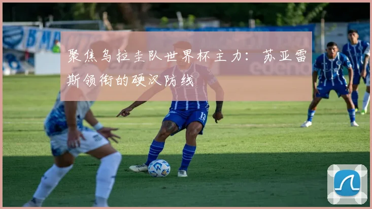 聚焦乌拉圭队世界杯主力:苏亚雷斯领衔的硬汉防线